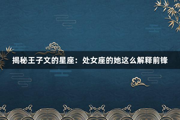 揭秘王子文的星座：处女座的她这么解释前锋