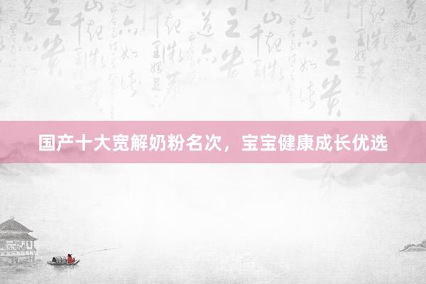 国产十大宽解奶粉名次，宝宝健康成长优选