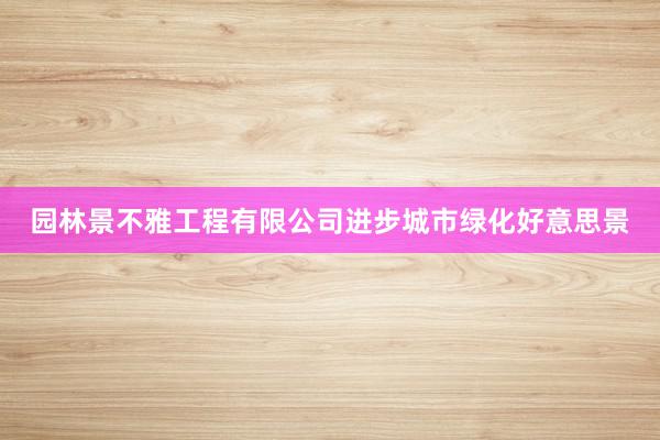 园林景不雅工程有限公司进步城市绿化好意思景