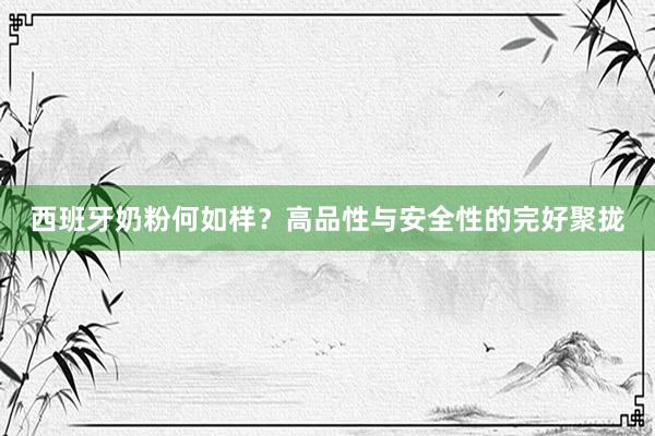 西班牙奶粉何如样？高品性与安全性的完好聚拢