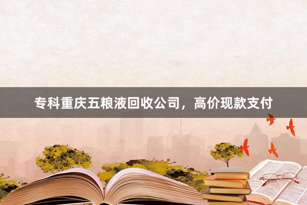 专科重庆五粮液回收公司，高价现款支付