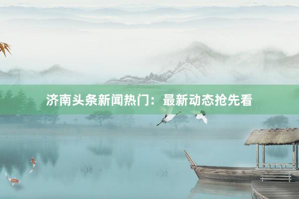 济南头条新闻热门：最新动态抢先看
