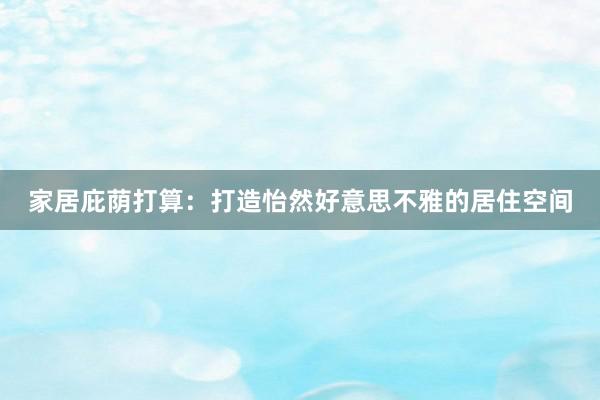 家居庇荫打算：打造怡然好意思不雅的居住空间