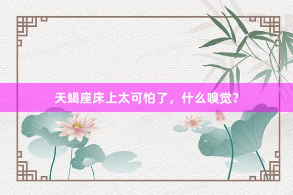 天蝎座床上太可怕了，什么嗅觉？